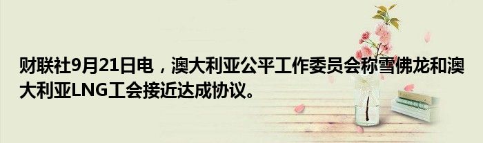 财联社9月21日电,澳大利亚公平工作委员会称雪佛龙和澳大利亚LNG工会接近达成协议。