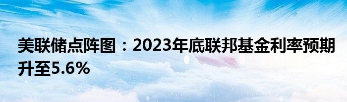 美联储点阵图：2023年底联邦基金利率预期升至5.6%