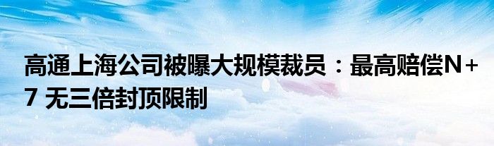 高通上海公司被曝大规模裁员:最高赔偿N+7 无三倍封顶限制