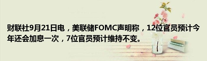财联社9月21日电，美联储FOMC声明称，12位官员预计今年还会加息一次，7位官员预计维持不变。