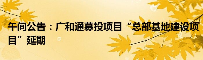 午间公告:广和通募投项目“总部基地建设项目”延期