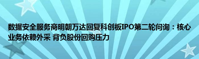数据安全服务商明朝万达回复科创板IPO第二轮问询:核心业务依赖外采 背负股份回购压力