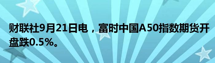财联社9月21日电，富时中国A50指数期货开盘跌0.5%。