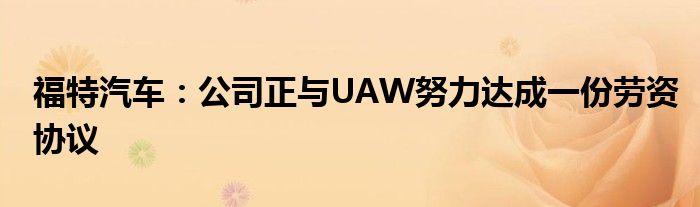 福特汽车:公司正与UAW努力达成一份劳资协议