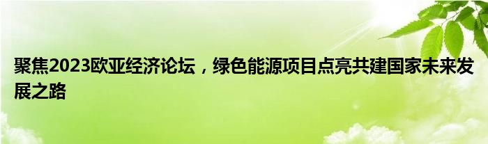 聚焦2023欧亚经济论坛,绿色能源项目点亮共建国家未来发展之路