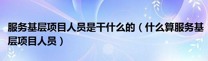 服务基层项目人员是干什么的(什么算服务基层项目人员)