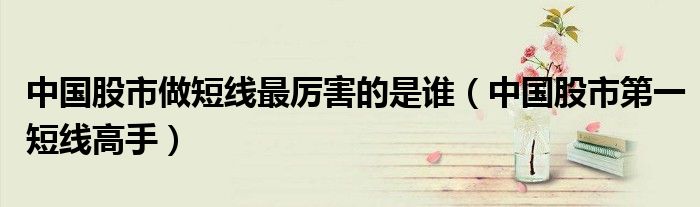 中国股市做短线最厉害的是谁(中国股市第一短线高手)