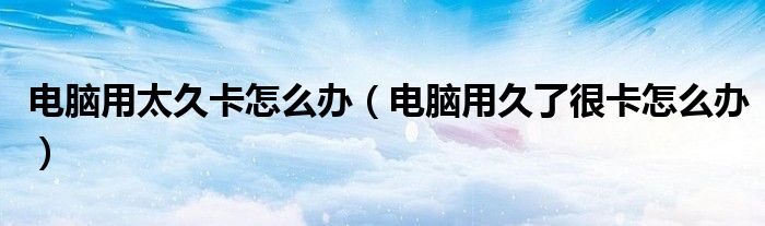 电脑用太久卡怎么办(电脑用久了很卡怎么办)