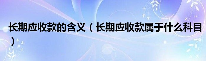 长期应收款的含义(长期应收款属于什么科目)