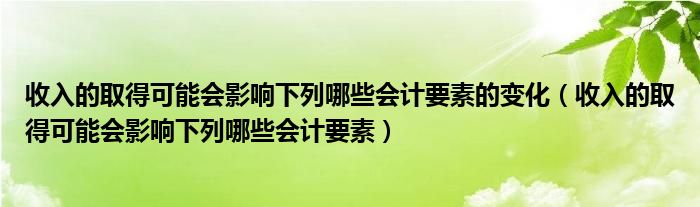 收入的取得可能会影响下列哪些会计要素的变化(收入的取得可能会影响下列哪些会计要素)