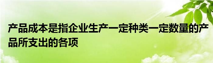 产品成本是指企业生产一定种类一定数量的产品所支出的各项