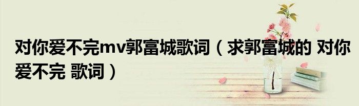 对你爱不完mv郭富城歌词(求郭富城的 对你爱不完 歌词)