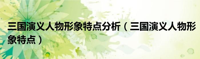 三国演义人物形象特点分析(三国演义人物形象特点)