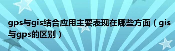 gps与gis结合应用主要表现在哪些方面(gis与gps的区别)