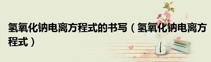 氢氧化钠电离方程式的书写(氢氧化钠电离方程式)