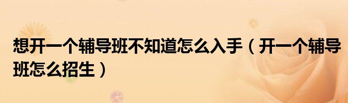 想开一个辅导班不知道怎么入手(开一个辅导班怎么招生)