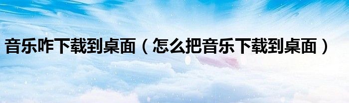 音乐咋下载到桌面(怎么把音乐下载到桌面)