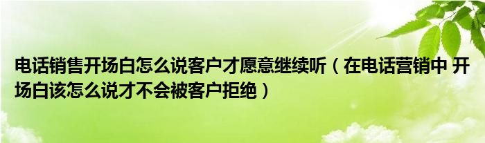 电话销售开场白怎么说客户才愿意继续听(在电话营销中 开场白该怎么说才不会被客户拒绝)