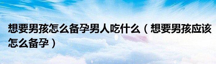 想要男孩怎么备孕男人吃什么(想要男孩应该怎么备孕)