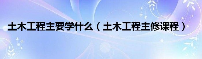 土木工程主要学什么(土木工程主修课程)