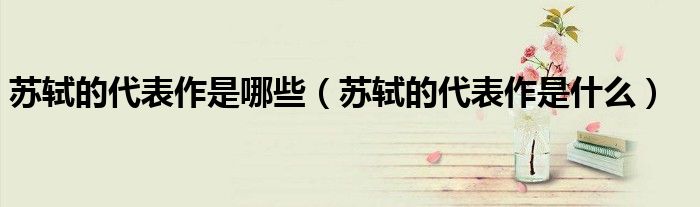 苏轼的代表作是哪些(苏轼的代表作是什么)