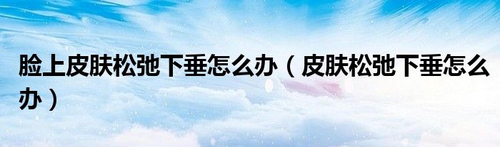 脸上皮肤松弛下垂怎么办(皮肤松弛下垂怎么办)