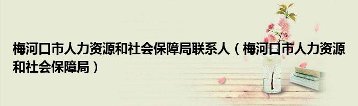 梅河口市人力资源和社会保障局联系人(梅河口市人力资源和社会保障局)