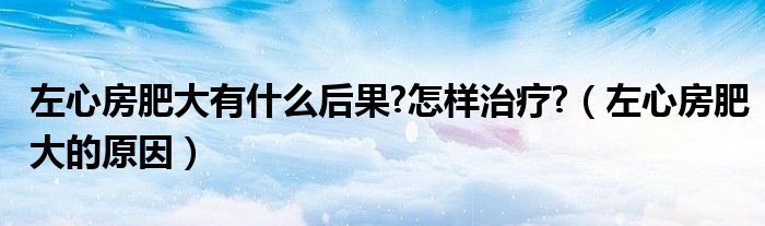 左心房肥大有什么后果?怎样治疗?(左心房肥大的原因)