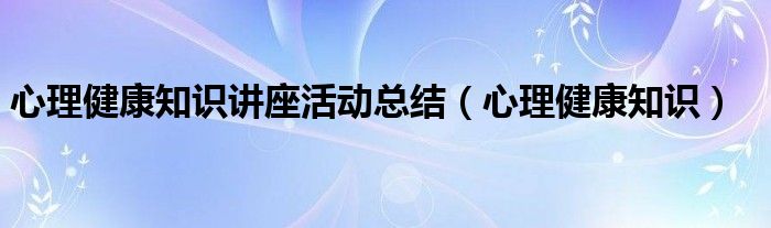 心理健康知识讲座活动总结(心理健康知识)