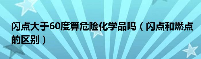 闪点大于60度算危险化学品吗(闪点和燃点的区别)