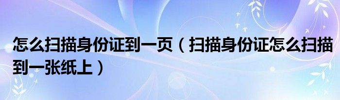 怎么扫描身份证到一页(扫描身份证怎么扫描到一张纸上)