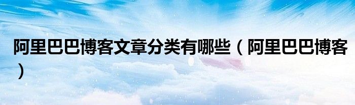 阿里巴巴博客文章分类有哪些(阿里巴巴博客)