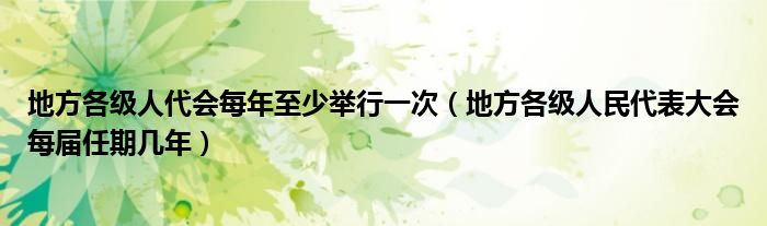 地方各级人代会每年至少举行一次(地方各级人民代表大会每届任期几年)