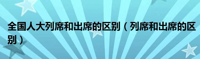 全国人大列席和出席的区别(列席和出席的区别)