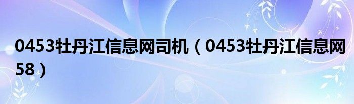 0453牡丹江信息网司机(0453牡丹江信息网58)
