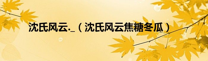 沈氏风云._(沈氏风云焦糖冬瓜)