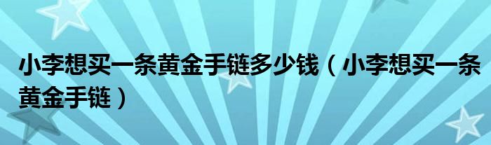 小李想买一条黄金手链多少钱(小李想买一条黄金手链)