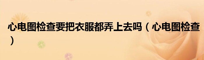心电图检查要把衣服都弄上去吗(心电图检查)