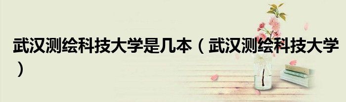 武汉测绘科技大学是几本(武汉测绘科技大学)