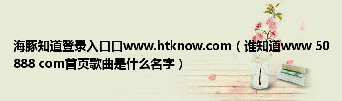海豚知道登录入口口www.htknow.com(谁知道www 50888 com首页歌曲是什么名字)