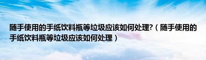 随手使用的手纸饮料瓶等垃圾应该如何处理?(随手使用的手纸饮料瓶等垃圾应该如何处理)