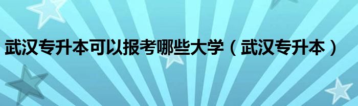 武汉专升本可以报考哪些大学(武汉专升本)