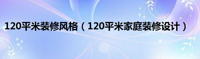 120平米装修风格(120平米家庭装修设计)