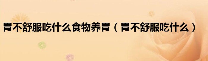 胃不舒服吃什么食物养胃(胃不舒服吃什么)
