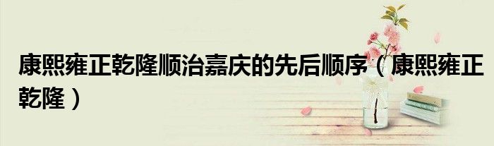 康熙雍正乾隆顺治嘉庆的先后顺序(康熙雍正乾隆)
