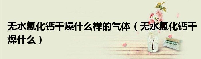 无水氯化钙干燥什么样的气体(无水氯化钙干燥什么)