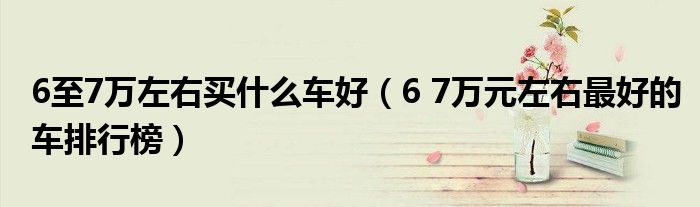 6至7万左右买什么车好(6 7万元左右最好的车排行榜)