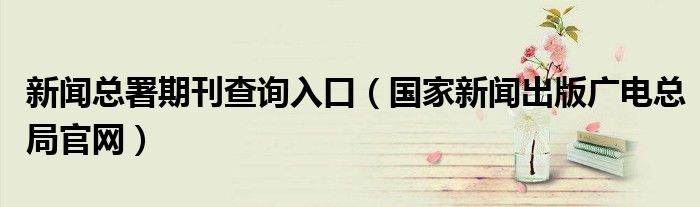 新闻总署期刊查询入口(国家新闻出版广电总局官网)