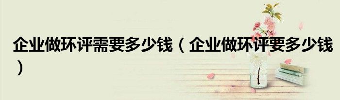 企业做环评需要多少钱(企业做环评要多少钱)