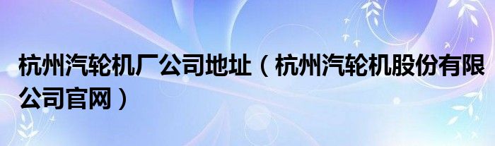 杭州汽轮机厂公司地址(杭州汽轮机股份有限公司官网)